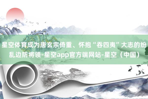 星空体育成为唐玄宗倚重、怀抱“吞四夷”大志的纷乱边防将领-星空app官方端网站-星空(中国)