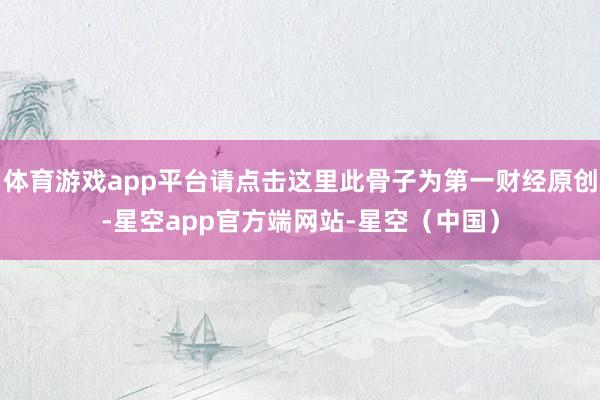 体育游戏app平台请点击这里此骨子为第一财经原创-星空app官方端网站-星空（中国）