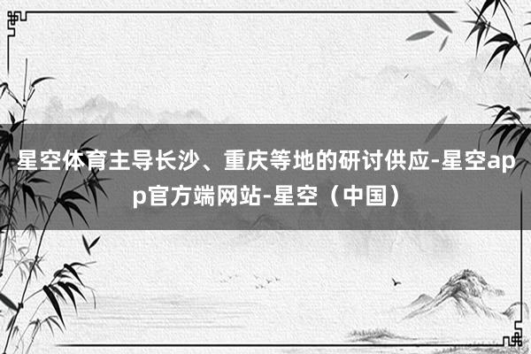 星空体育主导长沙、重庆等地的研讨供应-星空app官方端网站-星空（中国）