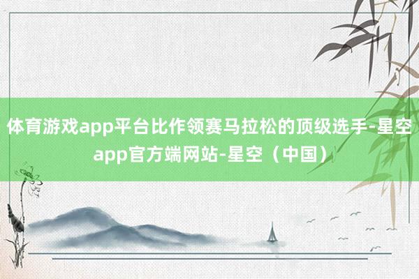 体育游戏app平台比作领赛马拉松的顶级选手-星空app官方端网站-星空（中国）
