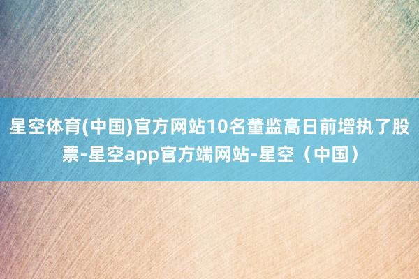 星空体育(中国)官方网站10名董监高日前增执了股票-星空app官方端网站-星空（中国）