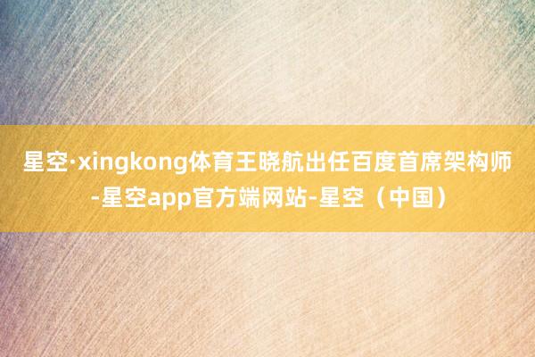 星空·xingkong体育王晓航出任百度首席架构师-星空app官方端网站-星空(中国)