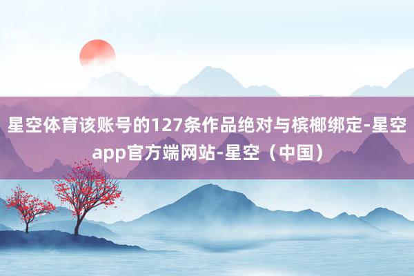 星空体育该账号的127条作品绝对与槟榔绑定-星空app官方端网站-星空（中国）