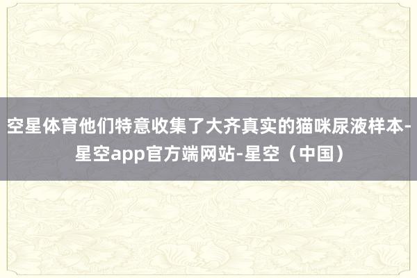 空星体育他们特意收集了大齐真实的猫咪尿液样本-星空app官方端网站-星空（中国）