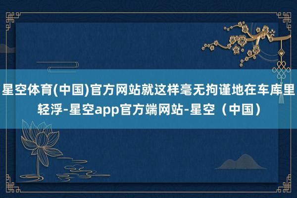 星空体育(中国)官方网站就这样毫无拘谨地在车库里轻浮-星空app官方端网站-星空（中国）