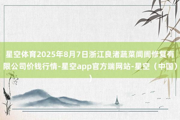 星空体育2025年8月7日浙江良渚蔬菜阛阓修复有限公司价钱行情-星空app官方端网站-星空（中国）