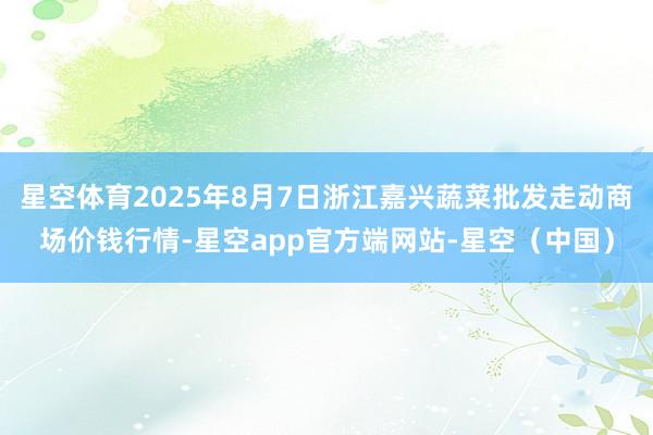 星空体育2025年8月7日浙江嘉兴蔬菜批发走动商场价钱行情-星空app官方端网站-星空（中国）