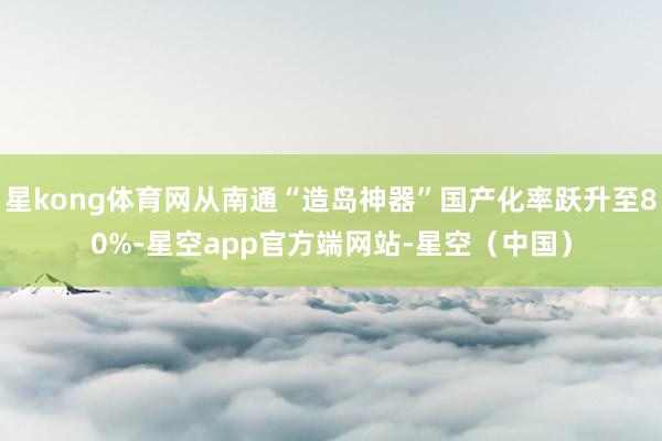 星kong体育网从南通“造岛神器”国产化率跃升至80%-星空app官方端网站-星空（中国）