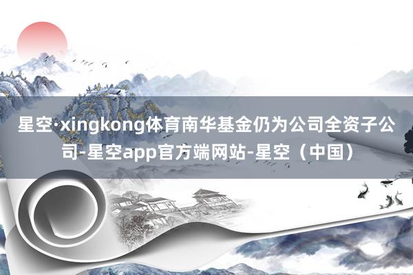 星空·xingkong体育南华基金仍为公司全资子公司-星空app官方端网站-星空（中国）