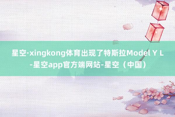 星空·xingkong体育出现了特斯拉Model Y L-星空app官方端网站-星空(中国)