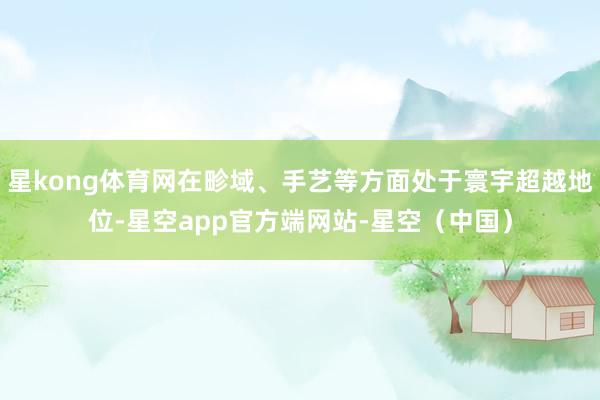 星kong体育网在畛域、手艺等方面处于寰宇超越地位-星空app官方端网站-星空（中国）