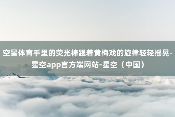 空星体育手里的荧光棒跟着黄梅戏的旋律轻轻摇晃-星空app官方端网站-星空（中国）