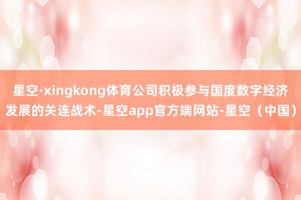星空·xingkong体育公司积极参与国度数字经济发展的关连战术-星空app官方端网站-星空（中国）