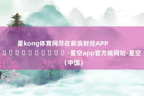 星kong体育网尽在新浪财经APP            													-星空app官方端网站-星空（中国）
