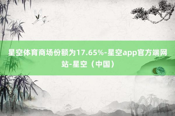 星空体育商场份额为17.65%-星空app官方端网站-星空(中国)