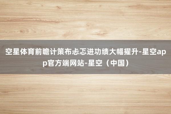 空星体育前瞻计策布忐忑进功绩大幅擢升-星空app官方端网站-星空（中国）