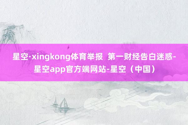 星空·xingkong体育举报  第一财经告白迷惑-星空app官方端网站-星空（中国）