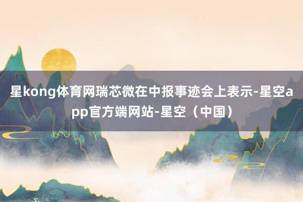 星kong体育网瑞芯微在中报事迹会上表示-星空app官方端网站-星空（中国）