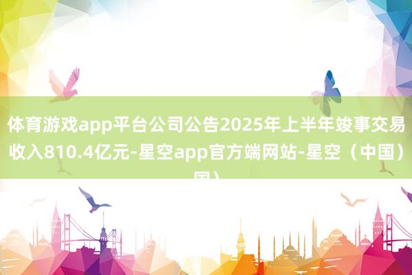 体育游戏app平台公司公告2025年上半年竣事交易收入810.4亿元-星空app官方端网站-星空（中国）