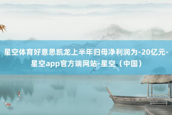 星空体育好意思凯龙上半年归母净利润为-20亿元-星空app官方端网站-星空（中国）