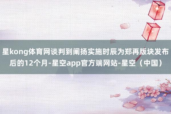 星kong体育网谈判到阐扬实施时辰为郑再版块发布后的12个月-星空app官方端网站-星空（中国）
