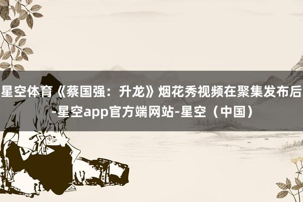 星空体育《蔡国强:升龙》烟花秀视频在聚集发布后-星空app官方端网站-星空(中国)