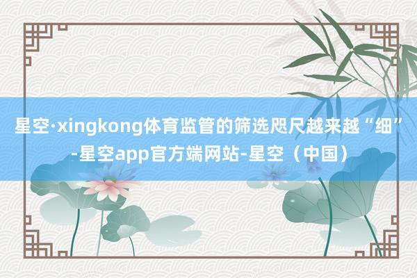 星空·xingkong体育监管的筛选咫尺越来越“细”-星空app官方端网站-星空（中国）