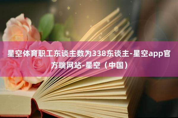 星空体育职工东谈主数为338东谈主-星空app官方端网站-星空（中国）