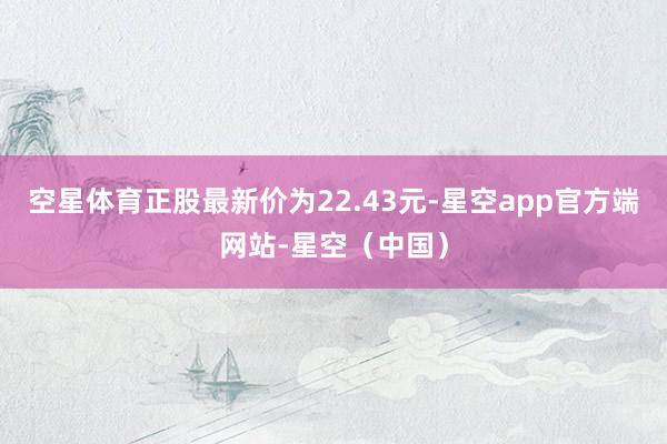 空星体育正股最新价为22.43元-星空app官方端网站-星空（中国）