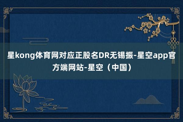 星kong体育网对应正股名DR无锡振-星空app官方端网站-星空（中国）