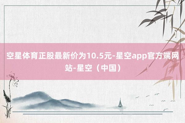 空星体育正股最新价为10.5元-星空app官方端网站-星空（中国）