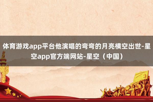 体育游戏app平台他演唱的弯弯的月亮横空出世-星空app官方端网站-星空（中国）