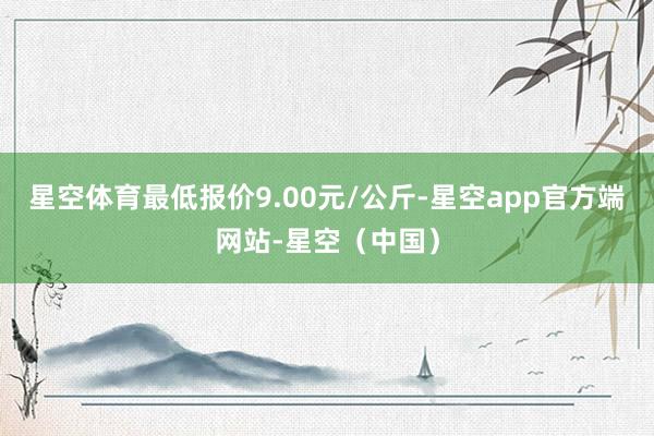 星空体育最低报价9.00元/公斤-星空app官方端网站-星空（中国）