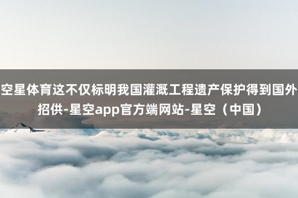 空星体育这不仅标明我国灌溉工程遗产保护得到国外招供-星空app官方端网站-星空（中国）