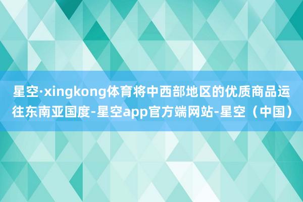 星空·xingkong体育将中西部地区的优质商品运往东南亚国度-星空app官方端网站-星空（中国）