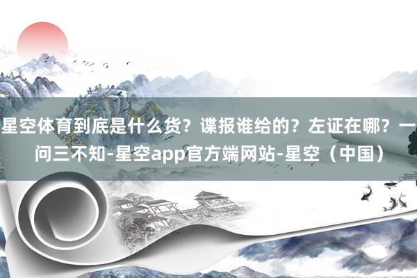 星空体育到底是什么货？谍报谁给的？左证在哪？一问三不知-星空app官方端网站-星空（中国）
