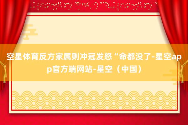 空星体育反方家属则冲冠发怒“命都没了-星空app官方端网站-星空（中国）