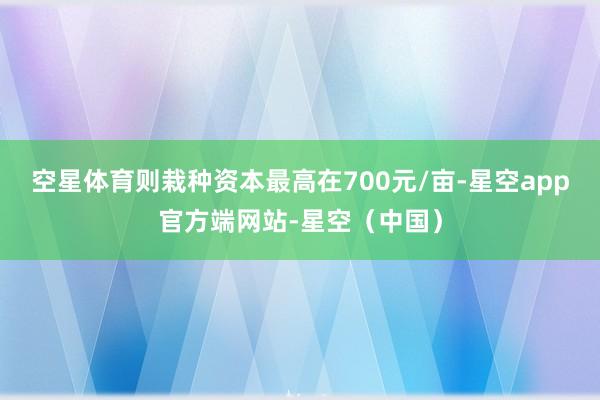 空星体育则栽种资本最高在700元/亩-星空app官方端网站-星空（中国）