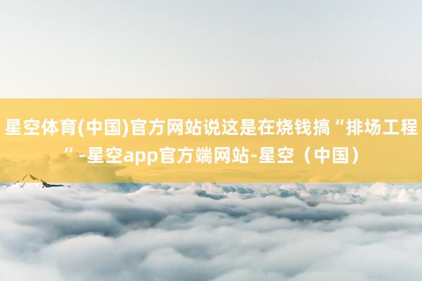 星空体育(中国)官方网站说这是在烧钱搞“排场工程”-星空app官方端网站-星空(中国)
