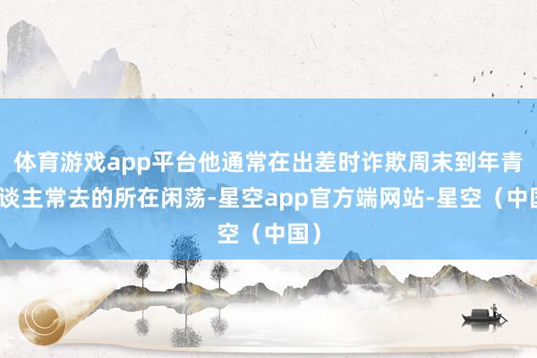 体育游戏app平台他通常在出差时诈欺周末到年青东谈主常去的所在闲荡-星空app官方端网站-星空（中国）