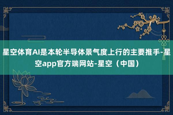 星空体育AI是本轮半导体景气度上行的主要推手-星空app官方端网站-星空（中国）