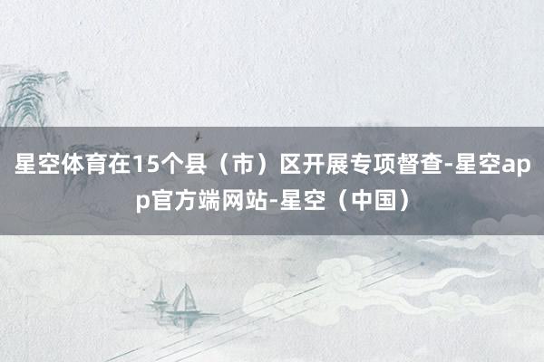 星空体育在15个县（市）区开展专项督查-星空app官方端网站-星空（中国）