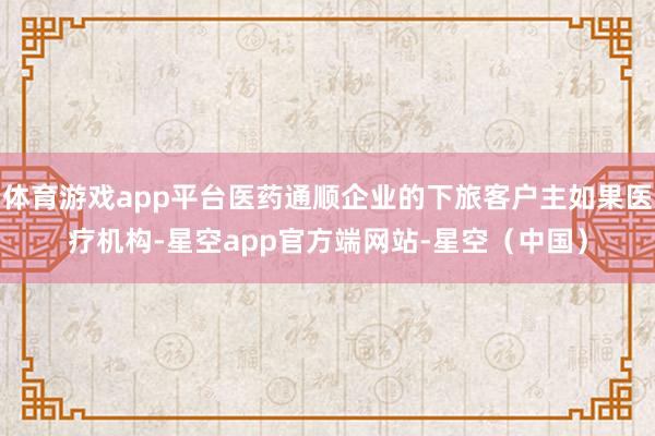体育游戏app平台医药通顺企业的下旅客户主如果医疗机构-星空app官方端网站-星空（中国）