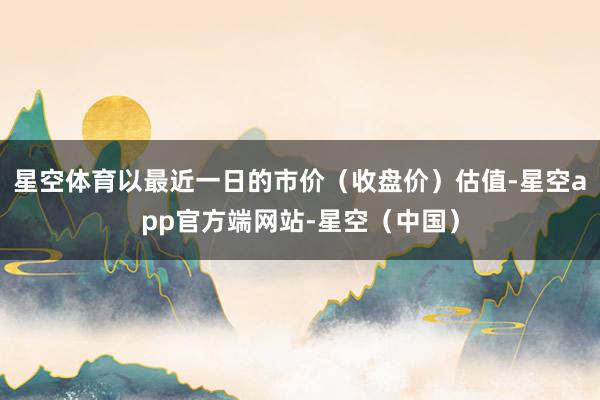 星空体育以最近一日的市价（收盘价）估值-星空app官方端网站-星空（中国）