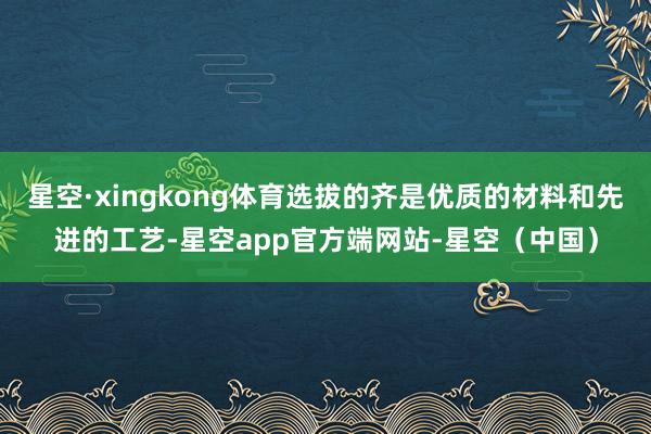 星空·xingkong体育选拔的齐是优质的材料和先进的工艺-星空app官方端网站-星空（中国）