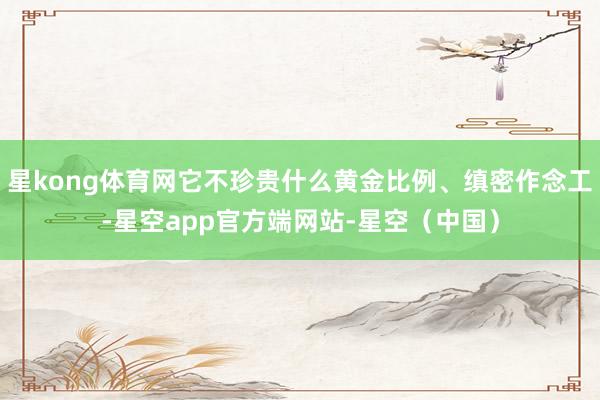 星kong体育网它不珍贵什么黄金比例、缜密作念工-星空app官方端网站-星空(中国)
