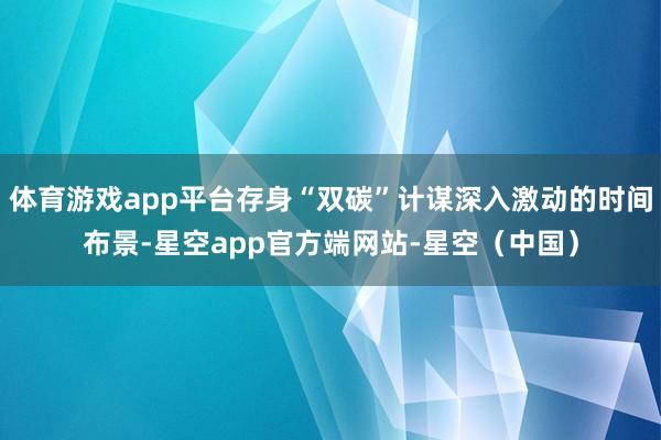 体育游戏app平台存身“双碳”计谋深入激动的时间布景-星空app官方端网站-星空（中国）