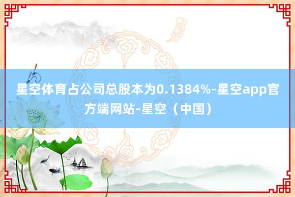 星空体育占公司总股本为0.1384%-星空app官方端网站-星空（中国）