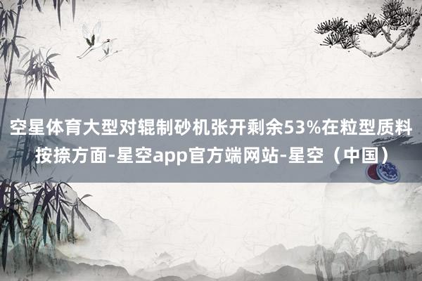 空星体育大型对辊制砂机张开剩余53%在粒型质料按捺方面-星空app官方端网站-星空（中国）