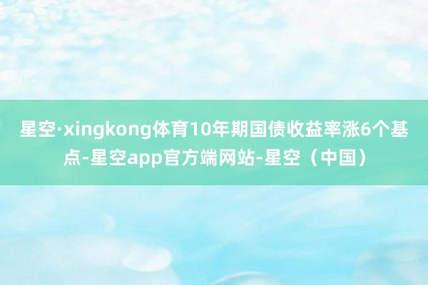 星空·xingkong体育10年期国债收益率涨6个基点-星空app官方端网站-星空(中国)